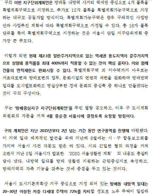 구의 이번 지구단위계획안은 방배동 내방역 사거리 역세권 중심으로 4개 블록을 특별계획구역으로 지정하고, 추가로 12개 블록을 특별계획가능구역으로 지정하는 대규모 공동개발 방식이다. 특별계획가능구역은 향후 구체적인 사업방안과 사업추진 계획에 따라 특별계획구역으로 지정될 수 있다. 총 16개 블록 단위를 묶어 특별계획구역으로 지정하는 것은 서울시 단일 지구단위계획 중 가장 큰 큐모다. 이렇게 되면 현재 제2·3종 일반주거지역으로 있는 역세권 용도지역이 준주거지역으로 상향돼 용적률을 최대 400%까지 적용할 수 있는 것이 핵심 골자다. 이와 함께 건물의 면적제한도 완화시킬 수 있다. 특별계획구역 외 이수역까지 아우르는 서초대로변과 방배로변의 업무, 문화시설의 연면적 제한을 완화하여 방배권역 일대를 도시벨트화하고 명실상부한 경제 문화의 중심축 중 하나로 만들겠다는 것이 구의 구상이다.  구는 ‘방배중심지구 지구단위계획안’을 주민 열람 공고하고, 이후 구 도시계획위원회의 자문을 거쳐 4월 중순경 서울시에 결정토록 요청할 방침이다. 구의 계획안은 지난 2015년부터 2년 넘는 기간 동안 연구용역을 진행해 마련됐다. 이 지역 일대 체계적인 발전을 위해 지난해 6월에는 시·구 합동보고회를 가지며 서울시 사전 자문도 받은 바 있다. 시와 긴밀한 협의 과정을 거쳐 오면서 지난 8일 서울시가 발표한 ‘2030 서울생활권 계획’ 의 내용도 충실히 담아 냈다. 내방역 일대를 방배 생활권 지원하는 근린중심지로 육성하고, 방배지역의 자족 기능을 갖추는 것에 중점을 두고 있는 것이다. 서울시 도시기본계획상 지구 중심으로 지정 되어 있는 방배동 내방역 일대는 20~30년 이상된 저층 다세대 주택이 72%를 차지할 정도로 노후 주택이 밀집해