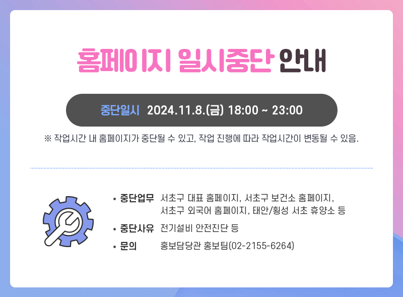 홈페이지 일시중단 안내
중단일시 2024.11.8.(금) 18:00 ~ 23:00
※ 작업시간 내 홈페이지가 중단될 수 있고, 작업 진행에 따라 작업시간이 변동될 수 있음.

중단업무 : 서초구 대표 홈페이지, 서초구 보건소 홈페이지, 서초구 외국어 홈페이지, 태안/횡성 서초 휴양소 등
중단사오 : 전기설비 안전진단 등
무느이 홍보담당관 홍보팀(02-2155-6264)