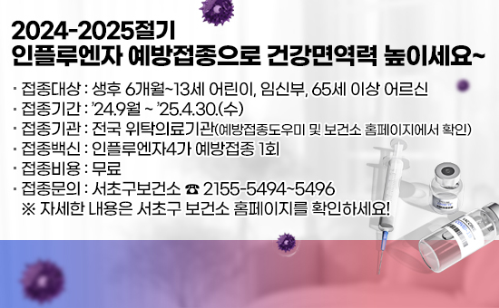  ❍ 접종대상 : 생후 6개월~13세 어린이, 임신부, 65세 이상 어르신
 ❍ 접종기간 : ’24.9월 ~ ’25.4.30.(수) 
 ❍ 접종기관 : 전국 위탁의료기관(예방접종도우미 및 보건소 홈페이지에서 확인)
 ❍ 접종백신 : 인플루엔자4가 예방접종 1회 
 ❍ 접종비용 : 무료
 ❍ 접종문의 : 서초구보건소 ☎ 2155-5494~5496
   ※ 자세한 내용은 서초구 보건소 홈페이지를 확인하세요!