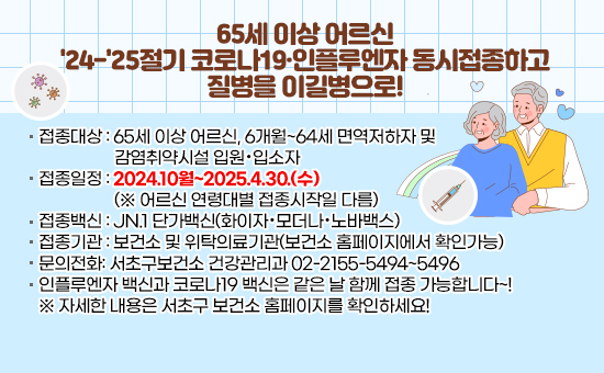 ▶접종대상 : 65세 이상 어르신, 6개월~64세 면역저하자 및 감염취약시설 입원·입소자
▶접종일정 : 2024.10월~2025.4.30.(수) (※ 어르신 연령대별 접종시작일 다름)
▶접종백신 : JN.1 단가백신(화이자·모더나·노바백스)
▶접종기관 : 보건소 및 위탁의료기관(보건소 홈페이지에서 확인가능)
▶문의전화: 서초구보건소 건강관리과 02-2155-5494~5496
▶인플루엔자 백신과 코로나19 백신은 같은 날 함께 접종 가능합니다~!
※ 자세한 내용은 서초구 보건소 홈페이지를 확인하세요!