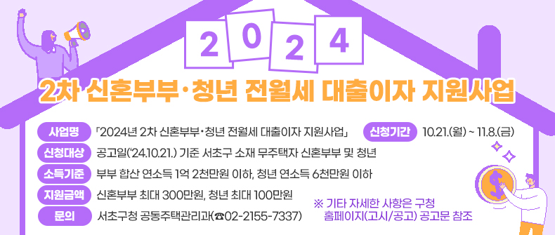 󰏚 2024년 2차 신혼부부·청년 전월세 대출이자 지원사업 
 ❍ 사 업 명 : 「2024년 2차 신혼부부·청년 전월세 대출이자 지원사업」
 ❍ 신청대상 : 공고일(‘24.10.21.) 기준 서초구 소재 무주택자 신혼부부 및 청년  
 ❍ 소득기준 : 부부 합산 연소득 1억 2천만원 이하, 청년 연소득 6천만원 이하
 ❍ 지원금액 : 신혼부부 최대 300만원, 청년 최대 100만원
 ❍ 신청기간 : 10.21.(월) ~ 11.8.(금)
 ❍ 문    의 : 서초구청 공동주택관리과(☎02-2155-7337)
   ※ 기타 자세한 사항은 구청 홈페이지(고시/공고) 공고문 참조