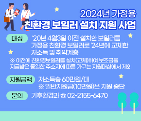  - 대상 : ‘20년 4월3일 이전 설치한 보일러를 가정용 친환경 보일러로 
         ’24년에 교체한 저소득 및 취약계층
  ※ 이전에 친환경보일러를 설치(교체)하여 보조금을 지급받은 동일한 주소지에 따른     가구는 지원대상에서 제외
 - 지원금액 : 저소득층 60만원/대
  ※ 일반지원금(10만원)은 지원 중단
 - 문의 : 기후환경과 ☎ 02-2155-6470